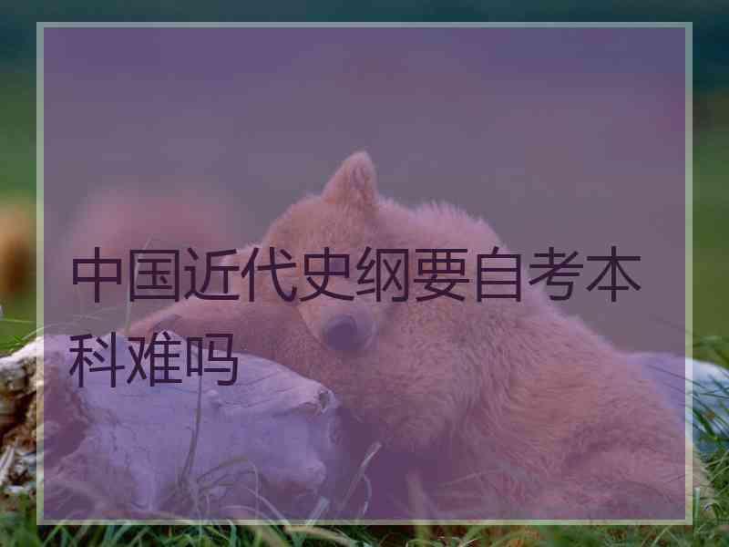 中国近代史纲要自考本科难吗 中国近代史纲要自考本科难吗