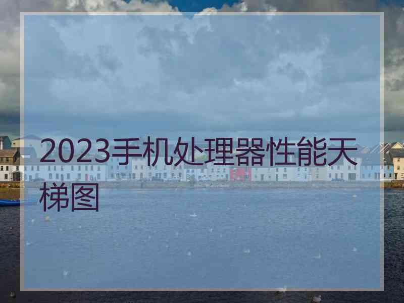 2023手机处理器性能天梯图